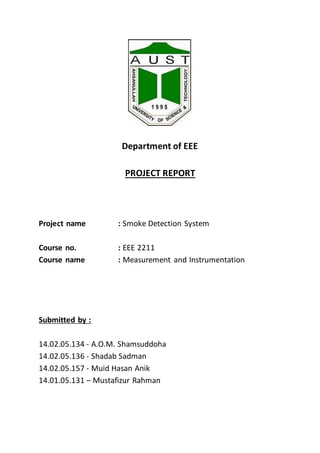 Department of EEE
PROJECT REPORT
Project name : Smoke Detection System
Course no. : EEE 2211
Course name : Measurement and Instrumentation
Submitted by :
14.02.05.134 - A.O.M. Shamsuddoha
14.02.05.136 - Shadab Sadman
14.02.05.157 - Muid Hasan Anik
14.01.05.131 – Mustafizur Rahman
 