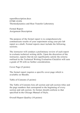 reportDescription.docx
ETME 4143L
Thermodynamics and Heat Transfer Laboratory
Formal Report
Assignment Description
The purpose of the formal report is to comprehensively
communicate results of your experiment using your pre-lab
report as a draft. Formal reports must include the following
sections.
The instructor will conduct a preliminary review of each report
to evaluate technical writing skills. Upon the discretion of the
instructor, reports that do not significantly satisfy the criteria
outlined in the Technical Writing Evaluation Checklist will earn
a grade of 50 with no further consideration.
Cover Page (5 points)
The formal report requires a specific cover page which is
available on Moodle.
Table of Contents (5 points)
The Table of Contents lists all section and sub-section titles and
the page numbers that correspond to the beginning of every
section and sub-section. Its format should conform to that
specified in the Chicago Manual of Style.
Overall Report Quality (10 points)
 