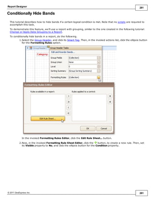 Report Designer 281
© 2011 DevExpress Inc. 281
Conditionally Hide Bands
This tutorial describes how to hide bands if a certain logical condition is met. Note that no scripts are required to
accomplish this task.
To demonstrate this feature, we'll use a report with grouping, similar to the one created in the following tutorial:
Change or Apply Data Grouping to a Report.
To conditionally hide bands in a report, do the following.
1.Select the Group Header, and click its Smart Tag. Then, in the invoked actions list, click the ellipsis button
for the Formatting Rules option.
In the invoked Formatting Rules Editor, click the Edit Rule Sheet... button.
2.Now, in the invoked Formatting Rule Sheet Editor, click the button, to create a new rule. Then, set
its Visible property to No, and click the ellipsis button for the Condition property.
 