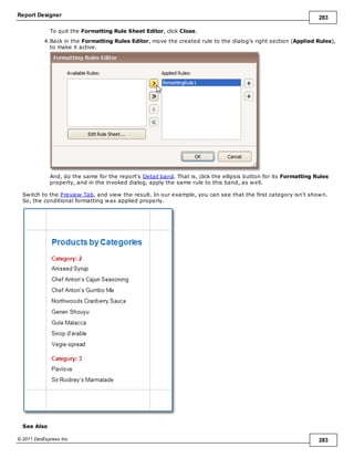 Report Designer 283
© 2011 DevExpress Inc. 283
To quit the Formatting Rule Sheet Editor, click Close.
4.Back in the Formatting Rules Editor, move the created rule to the dialog's right section (Applied Rules),
to make it active.
And, do the same for the report's Detail band. That is, click the ellipsis button for its Formatting Rules
property, and in the invoked dialog, apply the same rule to this band, as well.
Switch to the Preview Tab, and view the result. In our example, you can see that the first category isn't shown.
So, the conditional formatting was applied properly.
See Also
 