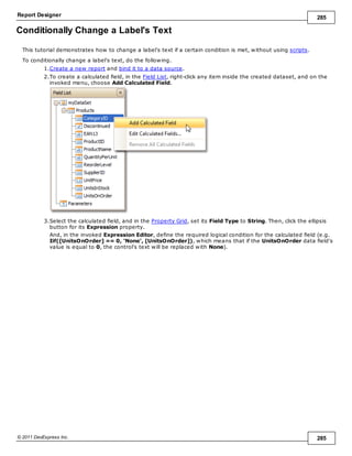 Report Designer 285
© 2011 DevExpress Inc. 285
Conditionally Change a Label's Text
This tutorial demonstrates how to change a label's text if a certain condition is met, without using scripts.
To conditionally change a label's text, do the following.
1.Create a new report and bind it to a data source.
2.To create a calculated field, in the Field List, right-click any item inside the created dataset, and on the
invoked menu, choose Add Calculated Field.
3.Select the calculated field, and in the Property Grid, set its Field Type to String. Then, click the ellipsis
button for its Expression property.
And, in the invoked Expression Editor, define the required logical condition for the calculated field (e.g.
Iif([UnitsOnOrder] == 0, 'None', [UnitsOnOrder]), which means that if the UnitsOnOrder data field's
value is equal to 0, the control's text will be replaced with None).
 