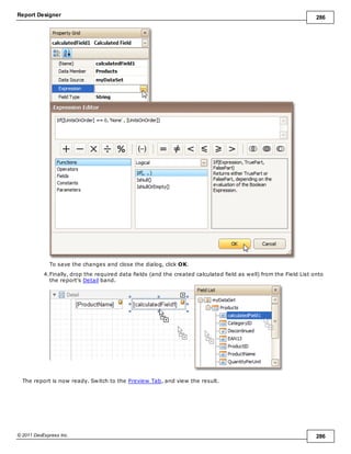 Report Designer 286
© 2011 DevExpress Inc. 286
To save the changes and close the dialog, click OK.
4.Finally, drop the required data fields (and the created calculated field as well) from the Field List onto
the report's Detail band.
The report is now ready. Switch to the Preview Tab, and view the result.
 