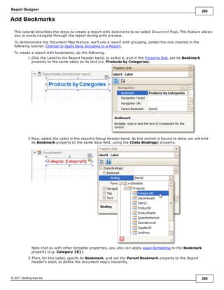 Report Designer 289
© 2011 DevExpress Inc. 289
Add Bookmarks
This tutorial describes the steps to create a report with bookm arks (a so-called Docum ent Map). This feature allows
you to easily navigate through the report during print preview.
To demonstrate the Document Map feature, we'll use a report with grouping, similar the one created in the
following tutorial: Change or Apply Data Grouping to a Report.
To create a report with bookmarks, do the following.
1.Click the Label in the Report Header band, to select it, and in the Property Grid, set its Bookmark
property to the same value as its text (i.e. Products by Categories).
2.Now, select the Label in the report's Group Header band. As this control is bound to data, we will bind
its Bookmark property to the same data field, using the (Data Bindings) property.
Note that as with other bindable properties, you also can apply value formatting to the Bookmark
property (e.g. Category {0}).
3.Then, for this Label, specify its Bookmark, and set the Parent Bookmark property to the Report
Header's label, to define the document map's hierarchy.
 