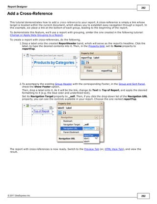 Report Designer 292
© 2011 DevExpress Inc. 292
Add a Cross-Reference
This tutorial demonstrates how to add a cross-reference to your report. A cross-reference is simply a link whose
target is located within the current document, which allows you to establish easy navigation through a report. In
this example, we place a link at the bottom of each group, leading to the beginning of the report.
To demonstrate this feature, we'll use a report with grouping, similar the one created in the following tutorial:
Change or Apply Data Grouping to a Report.
To create a report with cross-references, do the following.
1.Drop a label onto the created ReportHeader band, which will serve as the report's headline. Click the
label, to type the desired contents into it. Then, in the Property Grid, set its Name property to
reportTop.
2.To accompany the existing Group Header with the corresponding Footer, in the Group and Sort Panel,
check the Show Footer option.
Then, drop a label onto it. As it will be the link, change its Text to Top of Report, and apply the desired
formatting to it (e.g. the blue color and underlined text).
Set its Navigation Target property to _self. Then, if you click the drop-down list of the Navigation URL
property, you can see the controls available in your report. Choose the one named reportTop.
The report with cross-references is now ready. Switch to the Preview Tab (or, HTML View Tab), and view the
result.
 