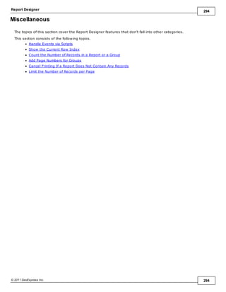 Report Designer 294
© 2011 DevExpress Inc. 294
Miscellaneous
The topics of this section cover the Report Designer features that don't fall into other categories.
This section consists of the following topics.
Handle Events via Scripts
Show the Current Row Index
Count the Number of Records in a Report or a Group
Add Page Numbers for Groups
Cancel Printing If a Report Does Not Contain Any Records
Limit the Number of Records per Page
 