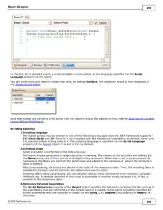 Report Designer 296
© 2011 DevExpress Inc. 296
In this tab, for a selected event, a script template is auto-added, in the language specified via the Script
Language property of the report.
You can verify that your report's scripts are valid, by clicking Validate. The validation result is then displayed in
the Scripts Errors Panel.
Note that scripts are saved to a file along with the report's layout (for details on this, refer to Back Up the Current
Layout Before Modifying It).
Scripting Specifics
1.Scripting language
The report scripts may be written in one of the following languages that the .NET framework supports -
C#, Visual Basic and J#. Since J# is not installed with the framework installation, by default, make sure
it is present before writing code in it. The scripting language is specified via the Script Language
property of the Report object. It is set to C#, by default.
2.Scripting scope
Script execution is performed in the following way:
The report engine generates a temporary class in memory. The names of the variables are defined by
the Name properties of the controls and objects they represent. When the script is preprocessed, its
namespace directives are cut from the script code and added to the namespace, where the temporary
class is defined.
After preprocessing, all scripts are placed in the code of the temporary class. Then, the resulting class is
compiled in memory, and its methods are called when events occur.
Scripting offers many advantages: you can declare classes (they will become inner classes), variables,
methods, etc. A variable declared in one script is accessible in another script, because it is, in fact, a
variable of the temporary class.
3.Reference External Assemblies
The Script References property of the Report object specifies the full paths (including the file names) to
the assemblies that are referenced in the scripts used in a report. These paths should be specified for
all the assemblies that are included in scripts via the using (C#), Imports (Visual Basic) or import (J#)
directives.
 
