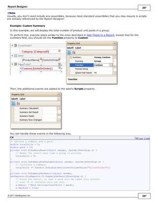 Report Designer 297
© 2011 DevExpress Inc. 297
Note
Usually, you don't need include any assembles, because most standard assemblies that you may require in scripts
are already referenced by the Report Designer.
Example: Custom Summary
In this example, we will display the total number of product unit packs in a group.
To perform this, execute steps similar to the ones described in Add Totals to a Report, except that for the
summary field, you should set the Function property to Custom.
Then, the additional events are added to the label's Scripts property.
You can handle these events in the following way.
C#
Copy Code
// Declare a summary and a pack.
double totalUnits = 0;
double pack = 15;
private void OnSummaryReset(object sender, System.EventArgs e) {
// Reset the result each time a group is printed.
totalUnits = 0;
}
private void OnSummaryRowChanged(object sender, System.EventArgs e) {
// Calculate a summary.
totalUnits += Convert.ToDouble(GetCurrentColumnValue("UnitsOnOrder"));
}
private void OnSummaryGetResult(object sender,
DevExpress.XtraReports.UI.SummaryGetResultEventArgs e) {
// Round the result, so that a pack will be taken into account
// even if it contains only one unit.
e.Result = Math.Ceiling(totalUnits / pack);
e.Handled = true;
 
