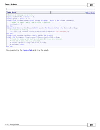 Report Designer 298
© 2011 DevExpress Inc. 298
}
Visual Basic
Copy Code
' Declare a summary and a pack.
Private totalUnits As Double = 0
Private pack As Double = 15
Private Sub OnSummaryReset(ByVal sender As Object, ByVal e As System.EventArgs)
' Reset the result each time a group is printed.
totalUnits = 0
End Sub
Private Sub OnSummaryRowChanged(ByVal sender As Object, ByVal e As System.EventArgs)
' Calculate a summary.
totalUnits += Convert.ToDouble(GetCurrentColumnValue("UnitsOnOrder"))
End Sub
Private Sub OnSummaryGetResult(ByVal sender As Object, _
ByVal e As DevExpress.XtraReports.UI.SummaryGetResultEventArgs)
' Round the result, so that a pack will be taken into account
' even if it contains only one unit.
e.Result = Math.Ceiling(totalUnits / pack)
e.Handled = True
End Sub
Finally, switch to the Preview Tab, and view the result.
 