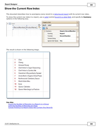 Report Designer 300
© 2011 DevExpress Inc. 300
Show the Current Row Index
This document describes how to accompany every record in a data-bound report with its current row index.
To show the current row index in a report, use a Label control bound to a data field, and specify its Summary
options in the following way.
The result is shown in the following image.
See Also
Count the Number of Records in a Report or a Group
Limit the Number of Records per Page
Cancel Printing If a Report Does Not Contain Any Records
 