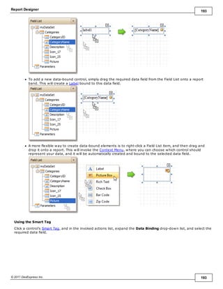 Report Designer 193
© 2011 DevExpress Inc. 193
To add a new data-bound control, simply drag the required data field from the Field List onto a report
band. This will create a Label bound to this data field.
A more flexible way to create data-bound elements is to right-click a Field List item, and then drag and
drop it onto a report. This will invoke the Context Menu, where you can choose which control should
represent your data, and it will be automatically created and bound to the selected data field.
Using the Smart Tag
Click a control's Smart Tag, and in the invoked actions list, expand the Data Binding drop-down list, and select the
required data field.
 