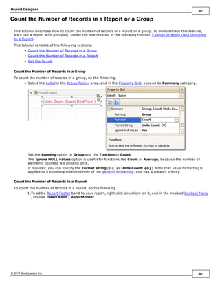 Report Designer 301
© 2011 DevExpress Inc. 301
Count the Number of Records in a Report or a Group
This tutorial describes how to count the number of records in a report or a group. To demonstrate this feature,
we'll use a report with grouping, similar the one created in the following tutorial: Change or Apply Data Grouping
to a Report.
This tutorial consists of the following sections.
Count the Number of Records in a Group
Count the Number of Records in a Report
Get the Result
Count the Number of Records in a Group
To count the number of records in a group, do the following.
Select the Label in the Group Footer area, and in the Property Grid, expand its Summary category.
Set the Running option to Group and the Function to Count.
The Ignore NULL values option is useful for functions like Count or Average, because the number of
elements counted will depend on it.
If required, you can specify the Format String (e.g. as Units Count: {0}). Note that value form atting is
applied to a summary independently of the general formatting, and has a greater priority.
Count the Number of Records in a Report
To count the number of records in a report, do the following.
1.To add a Report Footer band to your report, right-click anywhere on it, and in the invoked Context Menu
, choose Insert Band | ReportFooter.
 