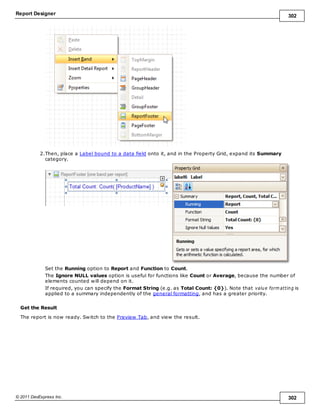 Report Designer 302
© 2011 DevExpress Inc. 302
2.Then, place a Label bound to a data field onto it, and in the Property Grid, expand its Summary
category.
Set the Running option to Report and Function to Count.
The Ignore NULL values option is useful for functions like Count or Average, because the number of
elements counted will depend on it.
If required, you can specify the Format String (e.g. as Total Count: {0}). Note that value form atting is
applied to a summary independently of the general formatting, and has a greater priority.
Get the Result
The report is now ready. Switch to the Preview Tab, and view the result.
 