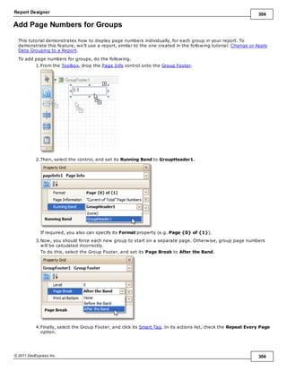 Report Designer 304
© 2011 DevExpress Inc. 304
Add Page Numbers for Groups
This tutorial demonstrates how to display page numbers individually, for each group in your report. To
demonstrate this feature, we'll use a report, similar to the one created in the following tutorial: Change or Apply
Data Grouping to a Report.
To add page numbers for groups, do the following.
1.From the Toolbox, drop the Page Info control onto the Group Footer.
2.Then, select the control, and set its Running Band to GroupHeader1.
If required, you also can specify its Format property (e.g. Page {0} of {1}).
3.Now, you should force each new group to start on a separate page. Otherwise, group page numbers
will be calculated incorrectly.
To do this, select the Group Footer, and set its Page Break to After the Band.
4.Finally, select the Group Footer, and click its Smart Tag. In its actions list, check the Repeat Every Page
option.
 