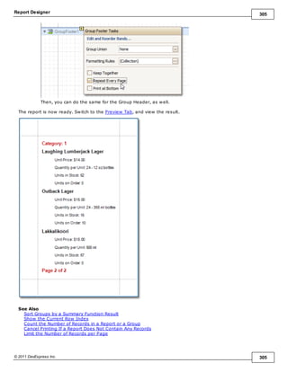 Report Designer 305
© 2011 DevExpress Inc. 305
Then, you can do the same for the Group Header, as well.
The report is now ready. Switch to the Preview Tab, and view the result.
See Also
Sort Groups by a Summary Function Result
Show the Current Row Index
Count the Number of Records in a Report or a Group
Cancel Printing If a Report Does Not Contain Any Records
Limit the Number of Records per Page
 