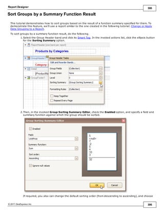 Report Designer 306
© 2011 DevExpress Inc. 306
Sort Groups by a Summary Function Result
This tutorial demonstrates how to sort groups based on the result of a function summary specified for them. To
demonstrate this feature, we'll use a report similar to the one created in the following tutorial: Change or Apply
Data Grouping to a Report.
To sort groups by a summary function result, do the following.
1.Select the Group Header band and click its Smart Tag. In the invoked actions list, click the ellipsis button
for the Sorting Summary option.
2.Then, in the invoked Group Sorting Summary Editor, check the Enabled option, and specify a field and
summary function against which the group should be sorted.
If required, you also can change the default sorting order (from descending to ascending), and choose
 