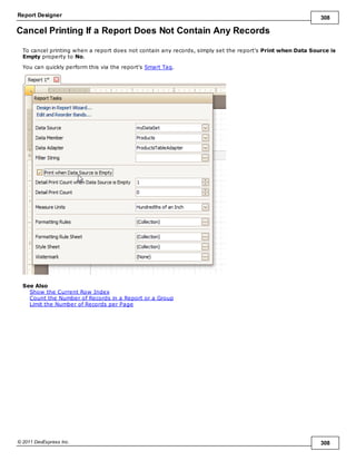 Report Designer 308
© 2011 DevExpress Inc. 308
Cancel Printing If a Report Does Not Contain Any Records
To cancel printing when a report does not contain any records, simply set the report's Print when Data Source is
Empty property to No.
You can quickly perform this via the report's Smart Tag.
See Also
Show the Current Row Index
Count the Number of Records in a Report or a Group
Limit the Number of Records per Page
 