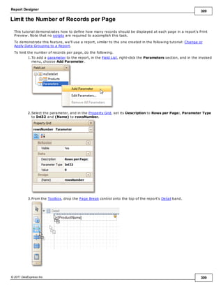 Report Designer 309
© 2011 DevExpress Inc. 309
Limit the Number of Records per Page
This tutorial demonstrates how to define how many records should be displayed at each page in a report's Print
Preview. Note that no scripts are required to accomplish this task.
To demonstrate this feature, we'll use a report, similar to the one created in the following tutorial: Change or
Apply Data Grouping to a Report.
To limit the number of records per page, do the following.
1.To add a parameter to the report, in the Field List, right-click the Parameters section, and in the invoked
menu, choose Add Parameter.
2.Select the parameter, and in the Property Grid, set its Description to Rows per Page:, Parameter Type
to Int32 and (Name) to rowsNumber.
3.From the Toolbox, drop the Page Break control onto the top of the report's Detail band.
 