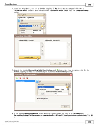 Report Designer 310
© 2011 DevExpress Inc. 310
4.Select the Page Break, and set its Visible property to No. Then, click the ellipsis button for its
Formatting Rules property, and in the invoked Formatting Rules Editor, click the Edit Rule Sheet...
button.
5.Now, in the invoked Formatting Rule Sheet Editor, click , to create a new formatting rule. Set its
Visible property to Yes, and click the ellipsis button for its Condition property.
6.In the invoked Condition Editor, define a logical expression for the rule, (e.g. ([DataSource.
CurrentRowIndex] % [Parameters.rowsNumber] == 0) And ([DataSource.CurrentRowIndex] != 0)
).
 