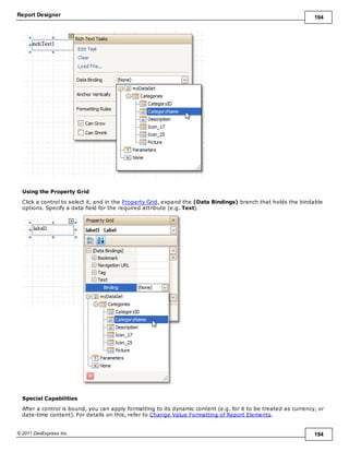 Report Designer 194
© 2011 DevExpress Inc. 194
Using the Property Grid
Click a control to select it, and in the Property Grid, expand the (Data Bindings) branch that holds the bindable
options. Specify a data field for the required attribute (e.g. Text).
Special Capabilities
After a control is bound, you can apply formatting to its dynamic content (e.g. for it to be treated as currency, or
date-time content). For details on this, refer to Change Value Formatting of Report Elements.
 