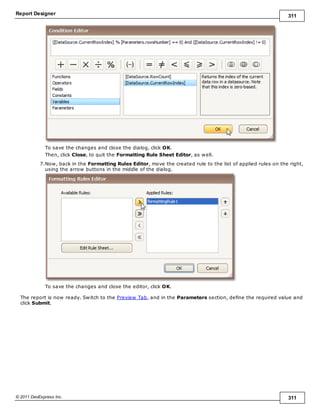 Report Designer 311
© 2011 DevExpress Inc. 311
To save the changes and close the dialog, click OK.
Then, click Close, to quit the Formatting Rule Sheet Editor, as well.
7.Now, back in the Formatting Rules Editor, move the created rule to the list of applied rules on the right,
using the arrow buttons in the middle of the dialog.
To save the changes and close the editor, click OK.
The report is now ready. Switch to the Preview Tab, and in the Parameters section, define the required value and
click Submit.
 