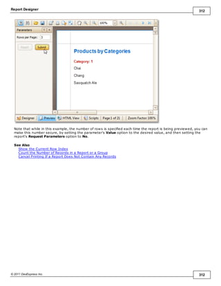 Report Designer 312
© 2011 DevExpress Inc. 312
Note that while in this example, the number of rows is specified each time the report is being previewed, you can
make this number secure, by setting the parameter's Value option to the desired value, and then setting the
report's Request Parameters option to No.
See Also
Show the Current Row Index
Count the Number of Records in a Report or a Group
Cancel Printing If a Report Does Not Contain Any Records
 