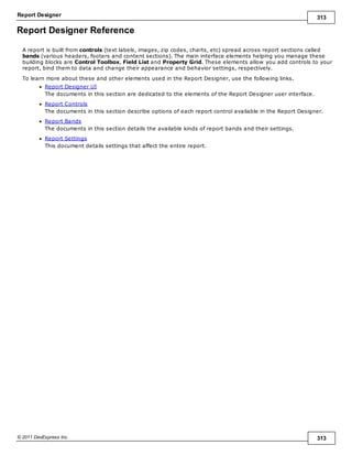 Report Designer 313
© 2011 DevExpress Inc. 313
Report Designer Reference
A report is built from controls (text labels, images, zip codes, charts, etc) spread across report sections called
bands (various headers, footers and content sections). The main interface elements helping you manage these
building blocks are Control Toolbox, Field List and Property Grid. These elements allow you add controls to your
report, bind them to data and change their appearance and behavior settings, respectively.
To learn more about these and other elements used in the Report Designer, use the following links.
Report Designer UI
The documents in this section are dedicated to the elements of the Report Designer user interface.
Report Controls
The documents in this section describe options of each report control available in the Report Designer.
Report Bands
The documents in this section details the available kinds of report bands and their settings.
Report Settings
This document details settings that affect the entire report.
 