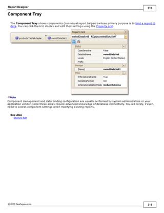 Report Designer 315
© 2011 DevExpress Inc. 315
Component Tray
The Component Tray shows components (non-visual report helpers) whose primary purpose is to bind a report to
data. You can click them to display and edit their settings using the Property grid.
Note
Component management and data binding configuration are usually performed by system administrators or your
application vendor, since these areas require advanced knowledge of database connectivity. You will rarely, if ever,
need to access component settings when modifying existing reports.
See Also
Status Bar
 