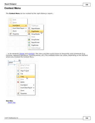 Report Designer 316
© 2011 DevExpress Inc. 316
Context Menu
The Context Menu can be invoked by the right-clicking a report...
... or its elements (bands and controls). This menu provides quick access to frequently used commands (e.g.
zooming, clipboard operations, inserting bands, etc.) The available action set varies, depending on the element
where you invoked the Context Menu.
See Also
Smart Tag
 