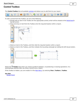 Report Designer 317
© 2011 DevExpress Inc. 317
Control Toolbox
The Control Toolbox lists all available controls and allows you to add them to your report.
To add a control from the Toolbox, do one of the following.
Double-click an item in the Toolbox for the appropriate control, which will be created at the Detail band's
top left corner.
Drag and drop an item from the Toolbox onto the required location within a report.
Select an item in the Toolbox, and then click the required location within a report.
Select an item in the Toolbox, and then indicate the bounding rectangle by holding the left mouse button.
Select the Pointer item when you need to perform selection, re-positioning or resizing operations. It is
automatically selected after you drop a control onto a report.
If the Toolbox is hidden, you can enable it in the Main Menu, by selecting View | Toolbars | Toolbox.
See Also
Design Panel
 