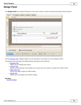 Report Designer 318
© 2011 DevExpress Inc. 318
Design Panel
The Design Panel is the Report Designer's main area, where a report is being constructed and previewed.
On the Designer Tab, multiple reports can be opened at once (each in its own Design Panel).
The Design Panel provides the following tabs (switched at the bottom).
Designer Tab
Allows you to modify your report.
Preview Tab
Shows a print preview, and enables you to print out your report or export it to a file on disk.
HTML View Tab
Shows the report output in HTML format.
Scripts Tab
Allows you to manage your report's scripts.
See Also
Control Toolbox
 