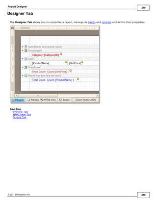 Report Designer 319
© 2011 DevExpress Inc. 319
Designer Tab
The Designer Tab allows you to customize a report, manage its bands and controls and define their properties.
See Also
Preview Tab
HTML View Tab
Scripts Tab
 