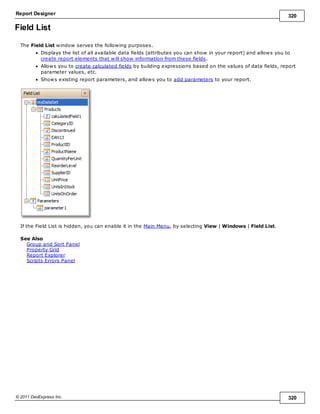 Report Designer 320
© 2011 DevExpress Inc. 320
Field List
The Field List window serves the following purposes.
Displays the list of all available data fields (attributes you can show in your report) and allows you to
create report elements that will show information from these fields.
Allows you to create calculated fields by building expressions based on the values of data fields, report
parameter values, etc.
Shows existing report parameters, and allows you to add parameters to your report.
If the Field List is hidden, you can enable it in the Main Menu, by selecting View | Windows | Field List.
See Also
Group and Sort Panel
Property Grid
Report Explorer
Scripts Errors Panel
 