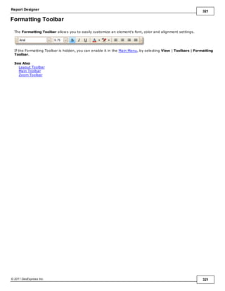 Report Designer 321
© 2011 DevExpress Inc. 321
Formatting Toolbar
The Formatting Toolbar allows you to easily customize an element's font, color and alignment settings.
If the Formatting Toolbar is hidden, you can enable it in the Main Menu, by selecting View | Toolbars | Formatting
Toolbar.
See Also
Layout Toolbar
Main Toolbar
Zoom Toolbar
 