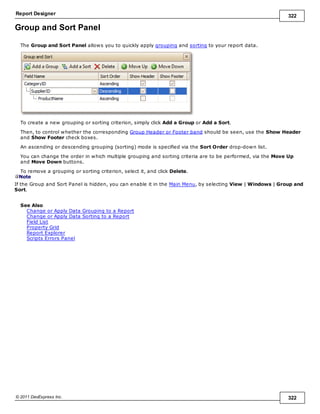 Report Designer 322
© 2011 DevExpress Inc. 322
Group and Sort Panel
The Group and Sort Panel allows you to quickly apply grouping and sorting to your report data.
To create a new grouping or sorting criterion, simply click Add a Group or Add a Sort.
Then, to control whether the corresponding Group Header or Footer band should be seen, use the Show Header
and Show Footer check boxes.
An ascending or descending grouping (sorting) mode is specified via the Sort Order drop-down list.
You can change the order in which multiple grouping and sorting criteria are to be performed, via the Move Up
and Move Down buttons.
To remove a grouping or sorting criterion, select it, and click Delete.
Note
If the Group and Sort Panel is hidden, you can enable it in the Main Menu, by selecting View | Windows | Group and
Sort.
See Also
Change or Apply Data Grouping to a Report
Change or Apply Data Sorting to a Report
Field List
Property Grid
Report Explorer
Scripts Errors Panel
 
