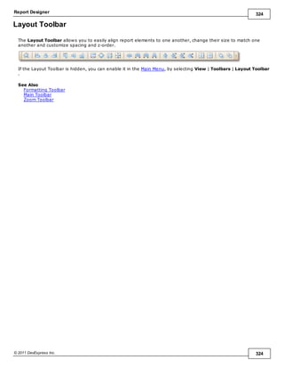 Report Designer 324
© 2011 DevExpress Inc. 324
Layout Toolbar
The Layout Toolbar allows you to easily align report elements to one another, change their size to match one
another and customize spacing and z-order.
If the Layout Toolbar is hidden, you can enable it in the Main Menu, by selecting View | Toolbars | Layout Toolbar
.
See Also
Formatting Toolbar
Main Toolbar
Zoom Toolbar
 