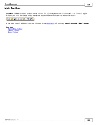 Report Designer 326
© 2011 DevExpress Inc. 326
Main Toolbar
The Main Toolbar contains buttons which provide the capability to create new reports, save and load report
layouts, cut, copy and paste report elements, and undo-redo actions in the Report Designer.
If the Main Toolbar is hidden, you can enable it in the Main Menu, by selecting View | Toolbars | Main Toolbar.
See Also
Formatting Toolbar
Layout Toolbar
Zoom Toolbar
 