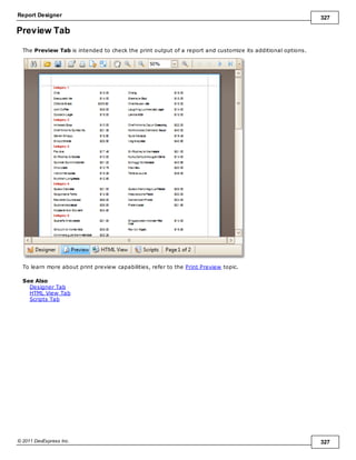 Report Designer 327
© 2011 DevExpress Inc. 327
Preview Tab
The Preview Tab is intended to check the print output of a report and customize its additional options.
To learn more about print preview capabilities, refer to the Print Preview topic.
See Also
Designer Tab
HTML View Tab
Scripts Tab
 