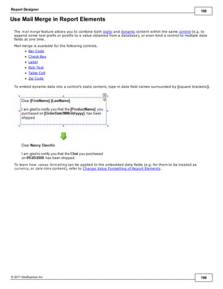 Report Designer 196
© 2011 DevExpress Inc. 196
Use Mail Merge in Report Elements
The m ail m erge feature allows you to combine both static and dynamic content within the same control (e.g. to
append some text prefix or postfix to a value obtained from a database), or even bind a control to multiple data
fields at one time.
Mail merge is available for the following controls.
Bar Code
Check Box
Label
Rich Text
Table Cell
Zip Code
To embed dynamic data into a control's static content, type in data field names surrounded by [square brackets].
To learn how values form atting can be applied to the embedded data fields (e.g. for them to be treated as
currency, or date-tim e content), refer to Change Value Formatting of Report Elements.
 