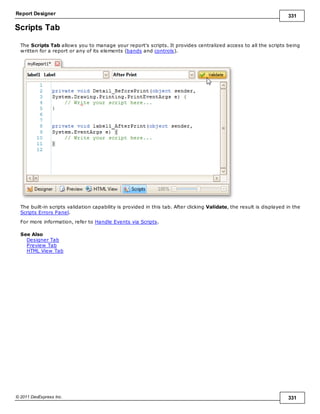 Report Designer 331
© 2011 DevExpress Inc. 331
Scripts Tab
The Scripts Tab allows you to manage your report's scripts. It provides centralized access to all the scripts being
written for a report or any of its elements (bands and controls).
The built-in scripts validation capability is provided in this tab. After clicking Validate, the result is displayed in the
Scripts Errors Panel.
For more information, refer to Handle Events via Scripts.
See Also
Designer Tab
Preview Tab
HTML View Tab
 