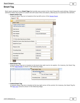 Report Designer 332
© 2011 DevExpress Inc. 332
Smart Tag
Most report elements have Smart Tags that provide easy access to the most frequently used settings. Clicking an
element's Smart Tag invokes an actions list with action links and editors, allowing you to customize this element.
Report Smart Tag
A report's Smart Tag icon is located at the top left corner of the Design Panel.
Band Smart Tag
A band's Smart Tag icon is located on the band strip right next to its caption. For instance, the Smart Tag
for the Page Header is shown in the following image.
Control Smart Tag
A control's Smart Tag icon is located at the top right corner of the control. For instance, the Smart Tag for
the Rich Text control is shown in the following image.
 