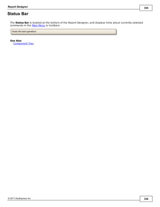 Report Designer 334
© 2011 DevExpress Inc. 334
Status Bar
The Status Bar is located at the bottom of the Report Designer, and displays hints about currently selected
commands in the Main Menu or toolbars.
See Also
Component Tray
 