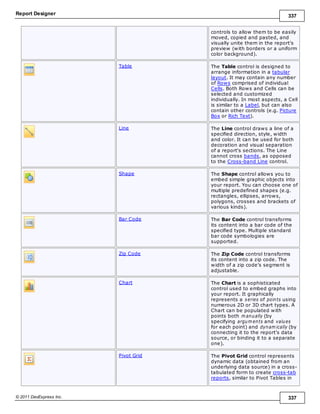 Report Designer 337
© 2011 DevExpress Inc. 337
controls to allow them to be easily
moved, copied and pasted, and
visually unite them in the report's
preview (with borders or a uniform
color background).
Table The Table control is designed to
arrange information in a tabular
layout. It may contain any number
of Rows comprised of individual
Cells. Both Rows and Cells can be
selected and customized
individually. In most aspects, a Cell
is similar to a Label, but can also
contain other controls (e.g. Picture
Box or Rich Text).
Line The Line control draws a line of a
specified direction, style, width
and color. It can be used for both
decoration and visual separation
of a report's sections. The Line
cannot cross bands, as opposed
to the Cross-band Line control.
Shape The Shape control allows you to
embed simple graphic objects into
your report. You can choose one of
multiple predefined shapes (e.g.
rectangles, ellipses, arrows,
polygons, crosses and brackets of
various kinds).
Bar Code The Bar Code control transforms
its content into a bar code of the
specified type. Multiple standard
bar code symbologies are
supported.
Zip Code The Zip Code control transforms
its content into a zip code. The
width of a zip code's segment is
adjustable.
Chart The Chart is a sophisticated
control used to embed graphs into
your report. It graphically
represents a series of points using
numerous 2D or 3D chart types. A
Chart can be populated with
points both m anually (by
specifying argum ents and values
for each point) and dynam ically (by
connecting it to the report's data
source, or binding it to a separate
one).
Pivot Grid The Pivot Grid control represents
dynamic data (obtained from an
underlying data source) in a cross-
tabulated form to create cross-tab
reports, similar to Pivot Tables in
 