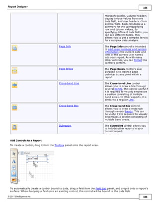 Report Designer 338
© 2011 DevExpress Inc. 338
Microsoft Excel®. Column headers
display unique values from one
data field, and row headers - from
another field. Each cell displays a
summary for the corresponding
row and column values. By
specifying different data fields, you
can see different totals. This
allows you to get a compact layout
for a complex data analysis.
Page Info The Page Info control is intended
to add page numbers and system
information (the current date and
time or the current user name)
into your report. As with many
other controls, you can format this
control's content.
Page Break The Page Break control's sole
purpose is to insert a page
delimiter at any point within a
report.
Cross-band Line The Cross-band Line control
allows you to draw a line through
several bands. This can be useful if
it is required to visually emphasize
a section consisting of multiple
band areas. In other aspects, it is
similar to a regular Line.
Cross-band Box The Cross-band Box control
allows you to draw a rectangle
through several bands. This can
be useful if it is required to visually
encompass a section consisting of
multiple band areas.
Subreport The Subreport control allows you
to include other reports in your
current report.
Add Controls to a Report
To create a control, drag it from the Toolbox panel onto the report area.
To automatically create a control bound to data, drag a field from the Field List panel, and drop it onto a report's
surface. When dropping a field onto an existing control, this control will be bound to the data field.
 