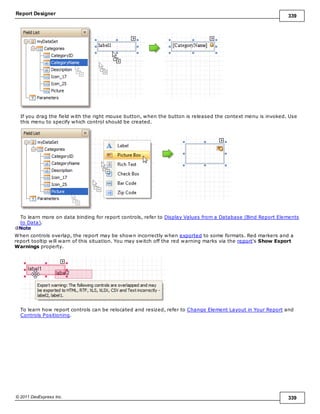 Report Designer 339
© 2011 DevExpress Inc. 339
If you drag the field with the right mouse button, when the button is released the context menu is invoked. Use
this menu to specify which control should be created.
To learn more on data binding for report controls, refer to Display Values from a Database (Bind Report Elements
to Data).
Note
When controls overlap, the report may be shown incorrectly when exported to some formats. Red markers and a
report tooltip will warn of this situation. You may switch off the red warning marks via the report's Show Export
Warnings property.
To learn how report controls can be relocated and resized, refer to Change Element Layout in Your Report and
Controls Positioning.
 