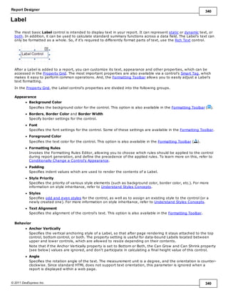 Report Designer 340
© 2011 DevExpress Inc. 340
Label
The most basic Label control is intended to display text in your report. It can represent static or dynamic text, or
both. In addition, it can be used to calculate standard summary functions across a data field. The Label's text can
only be formatted as a whole. So, if it's required to differently format parts of text, use the Rich Text control.
After a Label is added to a report, you can customize its text, appearance and other properties, which can be
accessed in the Property Grid. The most important properties are also available via a control's Smart Tag, which
makes it easy to perform common operations. And, the Formatting Toolbar allows you to easily adjust a Label's
text formatting.
In the Property Grid, the Label control's properties are divided into the following groups.
Appearance
Background Color
Specifies the background color for the control. This option is also available in the Formatting Toolbar ( ).
Borders, Border Color and Border Width
Specify border settings for the control.
Font
Specifies the font settings for the control. Some of these settings are available in the Formatting Toolbar.
Foreground Color
Specifies the text color for the control. This option is also available in the Formatting Toolbar ( ).
Formatting Rules
Invokes the Formatting Rules Editor, allowing you to choose which rules should be applied to the control
during report generation, and define the precedence of the applied rules. To learn more on this, refer to
Conditionally Change a Control's Appearance.
Padding
Specifies indent values which are used to render the contents of a Label.
Style Priority
Specifies the priority of various style elements (such as background color, border color, etc.). For more
information on style inheritance, refer to Understand Styles Concepts.
Styles
Specifies odd and even styles for the control, as well as to assign an existing style to the control (or a
newly created one). For more information on style inheritance, refer to Understand Styles Concepts.
Text Alignment
Specifies the alignment of the control's text. This option is also available in the Formatting Toolbar.
Behavior
Anchor Vertically
Specifies the vertical anchoring style of a Label, so that after page rendering it stays attached to the top
control, bottom control, or both. The property setting is useful for data-bound Labels located between
upper and lower controls, which are allowed to resize depending on their contents.
Note that if the Anchor Vertically property is set to Bottom or Both, the Can Grow and Can Shrink property
(see below) values are ignored, and don't participate in calculating a final height value of this control.
Angle
Specifies the rotation angle of the text. The measurement unit is a degree, and the orientation is counter-
clockwise. Since standard HTML does not support text orientation, this parameter is ignored when a
report is displayed within a web page.
 