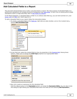 Report Designer 197
© 2011 DevExpress Inc. 197
Add Calculated Fields to a Report
This document demonstrates how to add a calculated field to a report. The main purpose of calculated fields is to
perform pre-calculations (of virtually any level of complexity) over data fields. To learn how to easily perform simple
calculations within a single data field, refer to Add Totals to a Report.
In the Report Designer, a calculated field is similar to an ordinary data field (e.g. you can bind controls to it, and
group, sort and filter your report against it).
To add a calculated field to your report, follow the instructions below.
1.To create a calculated field, in the Field List, right-click any data member, and on the invoked menu,
choose Add Calculated Field.
2.In the Field List, select the created field to show its properties in the Property Grid. Among these
options, make sure to change the Field Type property to an appropriate value.
3.Now, let's create an expression for the calculated field.
Click the ellipsis button in the Expression section, to invoke the Expression Editor. You can also invoke
this dialog by right-clicking your calculated field within the Field List and selecting Edit Expression...
 