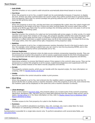 Report Designer 341
© 2011 DevExpress Inc. 341
Auto Width
Specifies whether or not a Label's width should be automatically determined based on its text.
Can Grow
When this property is set to Yes, a Label's height can be automatically increased, if required, to display
the text. If there are other controls below the current Label, they will be pushed down to prevent them
from overlapping. Note that if a control overlaps the growing Label by even one pixel, it will not be pushed
down by the growing Label.
Can Shrink
When this property is set to Yes, and the text does not completely fill a Label, then the Label's height will
be decreased to the height of its text. If there are other controls below the current Label, they will be
moved up to fill the gap. Note that if a control overlaps the shrinking Label by even one pixel, it will not be
pushed up by the shrinking Label.
Keep Together
Specifies whether the contents of a Label can be horizontally split across pages. In other words, if a Label
occupies more space than remains on the page, this property specifies whether this Label should be split
between the current page and the next, or whether it will be printed entirely on the next page. This
property is in effect only when a Label's content does not fit on the current page. If it does not fit on the
next page either, then the Label will be split, irrespective of this property's value.
Multiline
When this property is set to Yes, a Label processes newline characters found in the text to start a new
line. For example, when editing a Label's text, you can insert a new line by pressing ENTER, and in this
case, the Multiline property will be automatically set to Yes.
Process Duplicates
Determines the control's behavior when its data source contains consecutive repeating records. They can
be processed as is (when the property is set to Leave), suppressed except for the first entry(Suppress)
and suppressed with the blank space printed instead of the repeated records (Suppress and Shrink).
Process Null Values
Determines whether to process Null (blank) values if they appear in the control's data source. They can be
processed as is (when the property is set to Leave), suppressed (Suppress) and suppressed with the
blank space printed instead of the blank records (Suppress and Shrink).
Scripts
This property contains events, which you can handle with the required scripts. For more information on
scripting, refer to Handle Events via Scripts.
Visible
Specifies whether the control should be visible in print preview.
Word Wrap
When this property is set to Yes, text entered into the multiline Label is wrapped to the next line if it
doesn't fit the line or comes across a newline character. If the this property is set to No, text entered into
the multiline Label will be displayed on the same line until a newline character is entered.
Data
(Data Bindings)
If the current report is bound to data, this property allows you to bind some of the control's properties
(Bookmark, Navigation URL, Tag and Text) to a data field obtained from the report's data source, and to
apply a format string to it. For more information on this, refer to Display Values from a Database (Bind
Report Elements to Data).
Lines
Provides access to the Text property of a Label in the Multiline mode.
Summary
Allows you to perform calculations (summary, max, min, average, etc.) over a data field. For more
information on calculating summaries, refer to Add Totals to a Report.
Note
Summarization is possible for a single data column only. To perform calculations with several data fields, use
calculated fields.
 