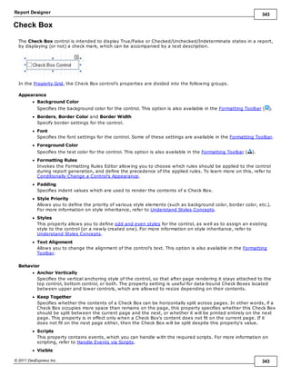Report Designer 343
© 2011 DevExpress Inc. 343
Check Box
The Check Box control is intended to display True/False or Checked/Unchecked/Indeterminate states in a report,
by displaying (or not) a check mark, which can be accompanied by a text description.
In the Property Grid, the Check Box control's properties are divided into the following groups.
Appearance
Background Color
Specifies the background color for the control. This option is also available in the Formatting Toolbar ( ).
Borders, Border Color and Border Width
Specify border settings for the control.
Font
Specifies the font settings for the control. Some of these settings are available in the Formatting Toolbar.
Foreground Color
Specifies the text color for the control. This option is also available in the Formatting Toolbar ( ).
Formatting Rules
Invokes the Formatting Rules Editor allowing you to choose which rules should be applied to the control
during report generation, and define the precedence of the applied rules. To learn more on this, refer to
Conditionally Change a Control's Appearance.
Padding
Specifies indent values which are used to render the contents of a Check Box.
Style Priority
Allows you to define the priority of various style elements (such as background color, border color, etc.).
For more information on style inheritance, refer to Understand Styles Concepts.
Styles
This property allows you to define odd and even styles for the control, as well as to assign an existing
style to the control (or a newly created one). For more information on style inheritance, refer to
Understand Styles Concepts.
Text Alignment
Allows you to change the alignment of the control's text. This option is also available in the Formatting
Toolbar.
Behavior
Anchor Vertically
Specifies the vertical anchoring style of the control, so that after page rendering it stays attached to the
top control, bottom control, or both. The property setting is useful for data-bound Check Boxes located
between upper and lower controls, which are allowed to resize depending on their contents.
Keep Together
Specifies whether the contents of a Check Box can be horizontally split across pages. In other words, if a
Check Box occupies more space than remains on the page, this property specifies whether this Check Box
should be split between the current page and the next, or whether it will be printed entirely on the next
page. This property is in effect only when a Check Box's content does not fit on the current page. If it
does not fit on the next page either, then the Check Box will be split despite this property's value.
Scripts
This property contains events, which you can handle with the required scripts. For more information on
scripting, refer to Handle Events via Scripts.
Visible
 