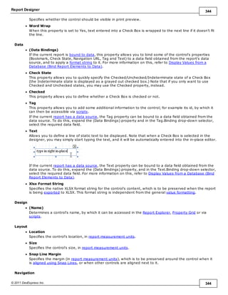 Report Designer 344
© 2011 DevExpress Inc. 344
Specifies whether the control should be visible in print preview.
Word Wrap
When this property is set to Yes, text entered into a Check Box is wrapped to the next line if it doesn't fit
the line.
Data
(Data Bindings)
If the current report is bound to data, this property allows you to bind some of the control's properties
(Bookmark, Check State, Navigation URL, Tag and Text) to a data field obtained from the report's data
source, and to apply a format string to it. For more information on this, refer to Display Values from a
Database (Bind Report Elements to Data).
Check State
This property allows you to quickly specify the Checked/Unchecked/Indeterminate state of a Check Box
(the Indeterminate state is displayed as a grayed out checked box.) Note that if you only want to use
Checked and Unchecked states, you may use the Checked property, instead.
Checked
This property allows you to define whether a Check Box is checked or not.
Tag
This property allows you to add some additional information to the control; for example its id, by which it
can then be accessible via scripts.
If the current report has a data source, the Tag property can be bound to a data field obtained from the
data source. To do this, expand the (Data Bindings) property and in the Tag.Binding drop-down selector,
select the required data field.
Text
Allows you to define a line of static text to be displayed. Note that when a Check Box is selected in the
designer, you may simply start typing the text, and it will be automatically entered into the in-place editor.
If the current report has a data source, the Text property can be bound to a data field obtained from the
data source. To do this, expand the (Data Bindings) property, and in the Text.Binding drop-down selector,
select the required data field. For more information on this, refer to Display Values from a Database (Bind
Report Elements to Data).
Xlsx Format String
Specifies the native XLSX format string for the control's content, which is to be preserved when the report
is being exported to XLSX. This format string is independent from the general value formatting.
Design
(Name)
Determines a control's name, by which it can be accessed in the Report Explorer, Property Grid or via
scripts.
Layout
Location
Specifies the control's location, in report measurement units.
Size
Specifies the control's size, in report measurement units.
Snap Line Margin
Specifies the margin (in report measurement units), which is to be preserved around the control when it
is aligned using Snap Lines, or when other controls are aligned next to it.
Navigation
 