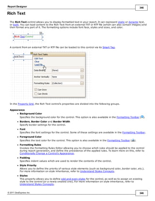 Report Designer 346
© 2011 DevExpress Inc. 346
Rich Text
The Rich Text control allows you to display formatted text in your report. It can represent static or dynamic text,
or both. You can load content to the Rich Text from an external TXT or RTF file (which can also contain images) and
then format any part of it. The formatting options include font face, styles and sizes, and color.
A content from an external TXT or RTF file can be loaded to this control via its Smart Tag.
In the Property Grid, the Rich Text control's properties are divided into the following groups.
Appearance
Background Color
Specifies the background color for the control. This option is also available in the Formatting Toolbar ( ).
Borders, Border Color and Border Width
Specify border settings for the control.
Font
Specifies the font settings for the control. Some of these settings are available in the Formatting Toolbar.
Foreground Color
Specifies the text color for the control. This option is also available in the Formatting Toolbar ( ).
Formatting Rules
Invokes the Formatting Rules Editor allowing you to choose which rules should be applied to the control
during report generation, and define the precedence of the applied rules. To learn more on this, refer to
Conditionally Change a Control's Appearance.
Padding
Specifies indent values which are used to render the contents of the control.
Style Priority
Allows you to define the priority of various style elements (such as background color, border color, etc.).
For more information on style inheritance, refer to Understand Styles Concepts.
Styles
This property allows you to define odd and even styles for the control, as well as to assign an existing
style to the control (or a newly created one). For more information on style inheritance, refer to
Understand Styles Concepts.
 